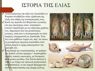 ✔ Αναγνωρίζοντας την αξία του ελαιολάδου οι
Ρωμαίοι συνέβαλλαν στην εξάπλωση της
ελιάς στα εδάφη της αυτοκρατορίας τους.
✔ Κατά την περίοδο του Βυζαντίου η ανάγκη
για φως (φωτισμός ναών, ανακτόρων,
οικιών), παράλληλα με τις υπόλοιπες χρήσεις
του, δημιουργεί όλο και μεγαλύτερες
ανάγκες, τόσο που η Αυτοκρατορία να είναι
διαρκώς ελλειμματική σε ελαιόλαδο. Έτσι
δεν είναι καθόλου τυχαίο ότι, παρ’ ότι έκανε
τη μεγαλύτερη εξαγωγή ελαιολάδου στον
κόσμο, συχνά οι αρχές απαγορεύουν την
εξαγωγή του.
✔ Στην εποχή της τουρκοκρατίας, το εμπόριο
του λαδιού γίνεται αφορμή ν’ αναπτυχθούν
ισχυρές τοπικές οικονομίες, με δυναμικές
βιοτεχνικές μονάδες. Στα Χανιά ιδρύεται η
ΑΒΕΑ με στόχο την εξαγωγή πυρηνελαίου
στη Μασσαλία, το πιο ισχυρό βιομηχανικό
κέντρο σαπωνοποιίας της εποχής εκείνης.
ΙΣΤΟΡΙΑ ΤΗΣ ΕΛΙΑΣ
 