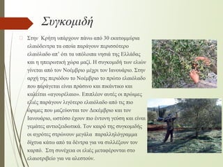 Συγκομιδή
� Στην Κρήτη υπάρχουν πάνω από 30 εκατομμύρια
ελαιόδεντρα τα οποία παράγουν περισσότερο
ελαιόλαδο απ’ ότι τα υπόλοιπα νησιά της Ελλάδας
και η ηπειρωτική χώρα μαζί. Η συγκομιδή των ελιών
γίνεται από τον Νοέμβριο μέχρι τον Ιανουάριο. Στην
αρχή της περιόδου το Νοέμβριο το πρώτο ελαιόλαδο
που παράγεται είναι πράσινο και πικάντικο και
καλείται «αγουρέλαιο». Επιπλέον αυτές οι πρώιμες
ελιές παράγουν λιγότερο ελαιόλαδο από τις πιο
ώριμες που μαζεύονται τον Δεκέμβριο και τον
Ιανουάριο, ωστόσο έχουν πιο έντονη γεύση και είναι
γεμάτες αντιοξειδωτικά. Τον καιρό της συγκομιδής
οι αγρότες στρώνουν μεγάλα παραλληλόγραμμα
δίχτυα κάτω από τα δέντρα για να συλλέξουν τον
καρπό. Στη συνέχεια οι ελιές μεταφέρονται στο
ελαιοτριβείο για να αλεστούν.
 