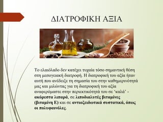 ΔΙΑΤΡΟΦΙΚΗ ΑΞΙΑ
Το ελαιόλαδο δεν κατέχει τυχαία τόσο σημαντική θέση
στη μεσογειακή διατροφή. Η διατροφική του αξία ήταν
αυτή που ανέδειξε τη σημασία του στην καθημερινότητά
μας και μιλώντας για τη διατροφική του αξία
αναφερόμαστε στην περιεκτικότητά του σε ‘καλά’ -
ακόρεστα λιπαρά, σε λιποδιαλυτές βιταμίνες
(βιταμίνη E) και σε αντιοξειδωτικά συστατικά, όπως
οι πολυφαινόλες.
 