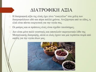 ΔΙΑΤΡΟΦΙΚΗ ΑΞΙΑ
� Η διατροφική αξία της ελιάς έχει γίνει “ευαγγέλιο” στα χείλη των
διατροφολόγων εδώ και πάρα πολλά χρόνια. Ανεξάρτητα από το είδος, η
ελιά είναι πάντα ευεργετική για την υγεία σας.
� Οι μαύρες και οι πράσινες ελιές είναι σχεδόν ταυτόσημες.
� Δεν είναι μόνο πολύ γευστικές και αποτελούν ακρογωνιαίο λίθο της
Μεσογειακής διατροφής, αλλά οι ελιές έχουν και μια τεράστια σειρά από
οφέλη για την υγεία όλων μας.
 