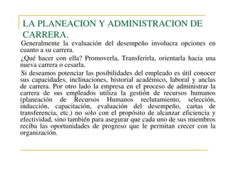 LA PLANEACION Y ADMINISTRACION DE
CARRERA.

Generalmente la evaluación del desempeño involucra opciones en
cuanto a su carrera.
¿Qué hacer con ella? Promoverla, Transferirla, orientarla hacia una
nueva carrera o cesarla.
Si deseamos potenciar las posibilidades del empleado es útil conocer
sus capacidades, inclinaciones, historial académico, laboral y anclas
de carrera. Por otro lado la empresa en el proceso de administrar la
carrera de sus empleados utiliza la gestión de recursos humanos
(planeación de Recursos Humanos reclutamiento, selección,
inducción, capacitación, evaluación del desempeño, cartas de
transferencia, etc.) no solo con el propósito de alcanzar eficiencia y
efectividad, sino también para asegurar que cada uno de sus miembros
reciba las oportunidades de progreso que le permitan crecer con la
organización.

 
