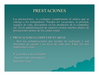 PRESTACIONES
Las prestaciones: es cualquier complemento al salario que se
entrega a los trabajadores. Pueden ser vacaciones, la pensión,
seguros de vida, descuentos en los productos de la compañía,
etc. En la administración de salarios existen muchos planes de
prestaciones dentro de los cuales están:
1. PRESTACIONES COMPLEMENTARIAS
Son las remuneraciones por tiempo no trabajado y son
diferentes de cuerdo a las leyes de cada país. Entre las más
importantes están:
Vacaciones y días feriados:
Ausencia por enfermedad.
Indemnización

 