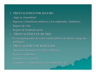 2. PRESTACIONES POR SEGURO
Aquí se encuentran:
Ingresos y beneficios médicos a los empleados, familiares
Seguro de vida
Seguro de hospitalización
3. PRESTACIONES DE RETIRO
En las prestaciones de retiro existen planes de ahorro o pago de
utilidades.
4. PRESTACIONES DE SERVICIOS
Asesorías financieras, legales, familiares
Fiestas y reuniones
Guarderías y escuelas
Transporte y alimentación a los empleados, etc.

 