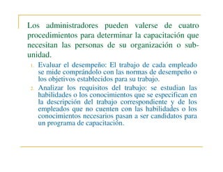 Los administradores pueden valerse de cuatro
procedimientos para determinar la capacitación que
necesitan las personas de su organización o subunidad.
1.

2.

Evaluar el desempeño: El trabajo de cada empleado
se mide comprándolo con las normas de desempeño o
los objetivos establecidos para su trabajo.
Analizar los requisitos del trabajo: se estudian las
habilidades o los conocimientos que se especifican en
la descripción del trabajo correspondiente y de los
empleados que no cuenten con las habilidades o los
conocimientos necesarios pasan a ser candidatos para
un programa de capacitación.

 