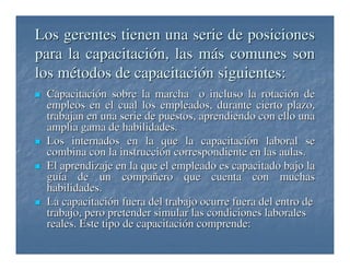 Los gerentes tienen una serie de posiciones
para la capacitación, las más comunes son
los métodos de capacitación siguientes:
Capacitación sobre la marcha o incluso la rotación de
empleos en el cual los empleados, durante cierto plazo,
trabajan en una serie de puestos, aprendiendo con ello una
amplia gama de habilidades.
Los internados en la que la capacitación laboral se
combina con la instrucción correspondiente en las aulas.
El aprendizaje en la que el empleado es capacitado bajo la
guía de un compañero que cuenta con muchas
habilidades.
La capacitación fuera del trabajo ocurre fuera del entro de
trabajo, pero pretender simular las condiciones laborales
reales. Este tipo de capacitación comprende:

 