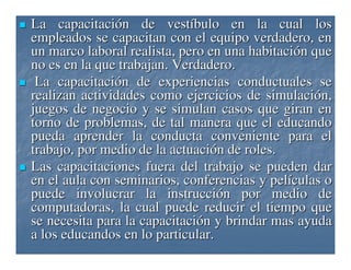 La capacitación de vestíbulo en la cual los
empleados se capacitan con el equipo verdadero, en
un marco laboral realista, pero en una habitación que
no es en la que trabajan. Verdadero.
La capacitación de experiencias conductuales se
realizan actividades como ejercicios de simulación,
juegos de negocio y se simulan casos que giran en
torno de problemas, de tal manera que el educando
pueda aprender la conducta conveniente para el
trabajo, por medio de la actuación de roles.
Las capacitaciones fuera del trabajo se pueden dar
en el aula con seminarios, conferencias y películas o
puede involucrar la instrucción por medio de
computadoras, la cual puede reducir el tiempo que
se necesita para la capacitación y brindar mas ayuda
a los educandos en lo particular.

 