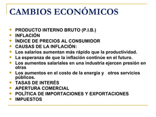 CAMBIOS ECONÓMICOS
   PRODUCTO INTERNO BRUTO (P.I.B.)
   INFLACIÓN
   ÍNDICE DE PRECIOS AL CONSUMIDOR
   CAUSAS DE LA INFLACIÓN:
   Los salarios aumentan más rápido que la productividad.
   La esperanza de que la inflación continúe en el futuro.
   Los aumentos salariales en una industria ejercen presión en
    otras
   Los aumentos en el costo de la energía y otros servicios
    públicos.
   TASAS DE INTERÉS
   APERTURA COMERCIAL
   POLÍTICA DE IMPORTACIONES Y EXPORTACIONES
   IMPUESTOS
 