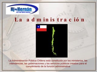 La administración pública La Administración Pública Chilena está constituida por los ministerios, las intendencias, las gobernaciones y los servicios públicos creados para el cumplimiento de la función administrativa 