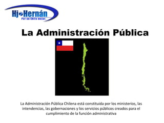 La Administración Pública La Administración Pública Chilena está constituida por los ministerios, las intendencias, las gobernaciones y los servicios públicos creados para el cumplimiento de la función administrativa 