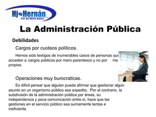 La Administración Pública Debilidades Cargos por cuoteos políticos. Hemos sido testigos de inumerables casos de personas que  acceden a  cargos públicos por mero parentesco y no por  meritos propios. Operaciones muy burocraticas. Es dificil pensar que alguien pueda afirmar que gestionar algún  asunto en un organismo público sea expedito.  Por el contrario,  la subdivisión de la administración pública por áreas, su  independencia y poca comunicación entre sí, hace que las  gestiones en el servicio público sea sumamente lentas e  ineficiente. 