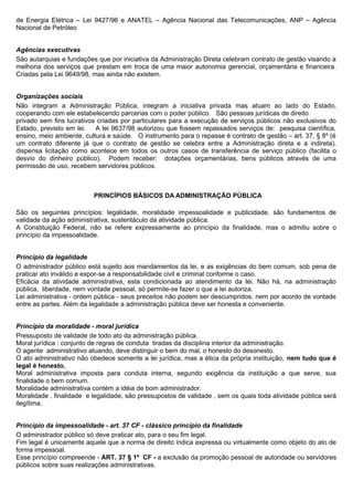 de Energia Elétrica – Lei 9427/96 e ANATEL – Agência Nacional das Telecomunicações, ANP – Agência
Nacional de Petróleo


Agências executivas
São autarquias e fundações que por iniciativa da Administração Direta celebram contrato de gestão visando a
melhoria dos serviços que prestam em troca de uma maior autonomia gerencial, orçamentária e financeira.
Criadas pela Lei 9649/98, mas ainda não existem.


Organizações sociais
Não integram a Administração Pública, integram a iniciativa privada mas atuam ao lado do Estado,
cooperando com ele estabelecendo parcerias com o poder público. São pessoas jurídicas de direito
privado sem fins lucrativos criadas por particulares para a execução de serviços públicos não exclusivos do
Estado, previsto em lei. A lei 9637/98 autorizou que fossem repassados serviços de: pesquisa científica,
ensino, meio ambiente, cultura e saúde. O instrumento para o repasse é contrato de gestão – art. 37, § 8º (é
um contrato diferente já que o contrato de gestão se celebra entre a Administração direta e a indireta),
dispensa licitação como acontece em todos os outros casos de transferência de serviço público (facilita o
desvio do dinheiro público). Podem receber: dotações orçamentárias, bens públicos através de uma
permissão de uso, recebem servidores públicos.



                          PRINCÍPIOS BÁSICOS DA ADMINISTRAÇÃO PÚBLICA

São os seguintes princípios: legalidade, moralidade impessoalidade e publicidade, são fundamentos de
validade da ação administrativa, sustentáculo da atividade pública.
A Constituição Federal, não se refere expressamente ao princípio da finalidade, mas o admitiu sobre o
princípio da impessoalidade.


Princípio da legalidade
O administrador público está sujeito aos mandamentos da lei, e as exigências do bem comum, sob pena de
praticar ato inválido e expor-se a responsabilidade civil e criminal conforme o caso.
Eficácia da atividade administrativa, esta condicionada ao atendimento da lei. Não há, na administração
pública, liberdade, nem vontade pessoal, só permite-se fazer o que a lei autoriza.
Lei administrativa - ordem pública - seus preceitos não podem ser descumpridos, nem por acordo de vontade
entre as partes. Além da legalidade a administração pública deve ser honesta e conveniente.


Princípio da moralidade - moral jurídica
Pressuposto de validade de todo ato da administração pública.
Moral jurídica : conjunto de regras de conduta tiradas da disciplina interior da administração.
O agente administrativo atuando, deve distinguir o bem do mal, o honesto do desonesto.
O ato administrativo não obedece somente a lei jurídica, mas a ética da própria instituição, nem tudo que é
legal é honesto.
Moral administrativa imposta para conduta interna, segundo exigência da instituição a que serve, sua
finalidade o bem comum.
Moralidade administrativa contém a idéia de bom administrador.
Moralidade , finalidade e legalidade, são pressupostos de validade , sem os quais toda atividade pública será
ilegítima.


Princípio da impessoalidade - art. 37 CF - clássico princípio da finalidade
O administrador público só deve praticar ato, para o seu fim legal.
Fim legal é unicamente aquele que a norma de direito indica expressa ou virtualmente como objeto do ato de
forma impessoal.
Esse princípio compreende - ART. 37 § 1º CF - a exclusão da promoção pessoal de autoridade ou servidores
públicos sobre suas realizações administrativas.
 