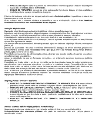  FINALIDADE: objetivo certo de qualquer ato administrativo - interesse público - afastado esse objetivo
     sujeita-se a invalidade, desvio de finalidade.
    DESVIO DE FINALIDADE: conceito da lei de ação popular: fim diverso daquele previsto, explicita ou
     implicitamente na regra de competência do agente.

Princípio da finalidade o ato deve ser sempre praticado com a finalidade pública, impedido de praticá-lo em
interesse pessoal ou de terceiros.
O ato praticado sem o interesse público e a conveniência para a administração pública - é um desvio de
finalidade - constituindo uma modalidade de abuso de poder


Princípio da publicidade
Divulgação oficial do ato para conhecimento público e início de seus efeitos externos.
Leis atos e contratos administrativos são produtores de conseqüência jurídica, fora dos órgãos que os emitem,
exigem, portanto, publicidade para adquirirem validade universal - perante as partes e terceiros.
Publicidade não é elemento formativo do ato, é requisito de eficácia e de moralidade do ato.
Atos irregulares não se convalidam com a publicação, nem os regulares a dispensam para sua exeqüibilidade
quando a lei regulamentar o exige.
Em princípio todo ato administrativo deve ser publicado, sigilo nos casos de segurança nacional, investigação
policial ,etc..
princípio da publicidade dos atos e contratos administrativos, assegura os efeitos externos, propicia seu
conhecimento e controle pelos interessados direto e pelo povo através do mandado de segurança, direito de
petição, ação popular e habeas data.
Publicidade como princípio da administração pública, abrange toda atuação estatal, divulgando seus atos e
conduta interna de seus agentes.
Atinge, a publicidade, os atos em formação, concluídos , em andamento, pareceres técnicos ou jurídicos,
despachos, etc...
Publicidade em órgão oficial , só do ato concluído ou de determinadas fases de certos procedimentos
administrativos, como ocorre por exemplo na concorrência e tomada de preços. Essa publicação em órgão
oficial é que produz os efeitos jurídicos; não a da imprensa particular pela televisão ou rádio, ainda que em
horário oficial, vale a afixação dos atos na Câmara ou Prefeitura onde não houver órgão oficial.
Atos e contratos que emitirem ou desatenderem a publicidade necessária deixam de produzir regulares
efeitos, se expõe a invalidação por falta de requisitos de eficácia e moralidade, não fluem os prazos para
impugnação administrativa ou anulação judicial.


Regime jurídico e princípios basilares
    PRINCÍPIO DA OBRIGATORIEDADE DO DESEMPENHO DA ATIVIDADE PÚBLICA: essencialidade,
     previsto o serviço público há de ser prestado - função do Estado - deve ser prestado pelo Estado.
    PRINCÍPIO DO CONTROLE ADMINISTRATIVO OU TUTELA: Tribunal de contas órgão de controle
     externo, seus atos devem ser controlados. Controle externo e interno
    PRINCÍPIO DA IGUALDADE (ISONOMIA) DOS ADMINISTRADOS EM FACE DA ADMINISTRAÇÃO:
     A administração ao agir deve tratar a todos igualmente. Igualdade não é de fato e varia conforme
     norma jurídica específica.
    PRINCÍPIO DA INALIENABILIDADE DOS DIREITOS CONCERNENTES AOS INTERESSES
     PÚBLICOS.


Base da tarefa da administração (cânones fundamentais):
Supremacia do interesse público sobre o do particular: está implícito é uma necessidade pública
Indisponibilidade dos interesses públicos: não pode ser confundido com sua própria pessoa o
administrador público.
 