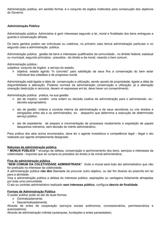 Administração pública, em sentido formal, é o conjunto de órgãos instituídos para consecução dos objetivos
do Governo.



Administração Pública

Administração pública: Administrar é gerir interesses segundo a lei, moral e finalidade dos bens entregues a
guarda e conservação alheias.

Os bens geridos podem ser individuais ou coletivos, no primeiro caso temos administração particular e no
segundo caso a administração pública.

Administração pública: gestão de bens e interesses qualificados da comunidade , no âmbito federal, estadual
ou municipal, segundo princípios - preceitos - do direito e da moral, visando o bem comum.

Administração pública :
subjetiva: conjunto de órgãos a serviço do estado;
    objetiva: estado agindo “in concreto” para satisfação de seus fins a conservação do bem estar
        individual dos cidadãos e de progresso social.

Administração está ligada a idéia de conservação e utilização, sendo oposto de propriedade, ligada a idéia de
disponibilidade e alienação. Poderes normais da administração conservação e utilização, já a alienação
oneração destruição e renúncia, devem vir expressas em lei, deve haver um consentimento.

Administração pública: pratica, na sua gestão:
   ato de império: contém uma ordem ou decisão coativa da administração para o administrado. ex.:
      decreto expropriatório.

    ato de gestão: ordena a conduta interna da administração e de seus servidores ou cria direitos e
     obrigações entre ela e os administrados. ex.: despacho que determina a execução de determinado
     serviço público.

    ato de expediente: de preparo e movimentação de processos recebimento e expedição de papeis
     despachos rotineiros, sem decisão do mérito administrativo.

Para prática dos atos acima enumerados, deve ter o agente investidura e competência legal - ilegal o ato
realizado por agente simplesmente designado.


Natureza da administração pública
“ MÚNUS PÚBLICO ” encargo de defesa, conservação e aprimoramento dos bens, serviços e interesses da
coletividade - impondo que se cumpra os preceitos do direito e da moral administrativa.

Fins da administração pública
“BEM COMUM DA COLETIVIDADE ADMINISTRADA” ilícito e imoral será todo ato administrativo que não
for praticado no interesse da coletividade.
A administração pública não têm liberdade de procurar outro objetivo, ou dar fim diverso do prescrito em lei
para a atividade.
Visa a administração pública a defesa do interesse público, aspirações ou vantagens licitamente almejadas
por toda uma comunidade.
O ato ou contrato administrativo realizado sem interesse público, configura desvio de finalidade

Formas de Administração Pública
O poder público pode se dar de duas formas: :
     Centralizadamente;
     Descentralizadamente;
Através de entes de cooperação (serviços sociais autônomos, concessionários, permissionários e
autorizatórios)
Através de administração indireta (autarquias, fundações e entes paraestatais).
 