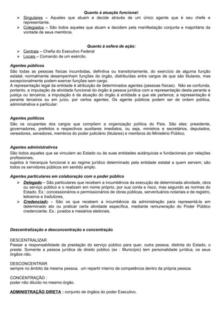 Quanto à atuação funcional:
    Singulares – Aqueles que atuam e decide através de um único agente que é seu chefe e
     representante.
    Colegiados – São todos aqueles que atuam e decidem pela manifestação conjunta e majoritária da
     vontade de seus membros.


                                       Quanto à esfera de ação:
    Centrais – Chefia do Executivo Federal
    Locais – Comando de um exército.

Agentes públicos
São todas as pessoas físicas incumbidas, definitiva ou transitoriamente, do exercício de alguma função
estatal; normalmente desempenham funções do órgão, distribuídas entre cargos de que são titulares, mas
excepcionalmente podem exercer funções sem cargo.
A representação legal da entidade é atribuição de determinados agentes (pessoas físicas). Não se confunda,
portanto, a imputação da atividade funcional do órgão à pessoa jurídica com a representação desta perante a
justiça ou terceiros; a imputação é da atuação do órgão à entidade a que ele pertence; a representação é
perante terceiros ou em juízo, por certos agentes. Os agente públicos podem ser de ordem política,
administrativa e particular:


Agentes políticos
São os ocupantes dos cargos que compõem a organização política do País. São eles: presidente,
governadores, prefeitos e respectivos auxiliares imediatos, ou seja, ministros e secretários, deputados,
vereadores, senadores, membros do poder judiciário (titulares) e membros do Ministério Público.


Agentes administrativos
São todos aqueles que se vinculam ao Estado ou às suas entidades autárquicas e fundacionais por relações
profissionais,
sujeitos à hierarquia funcional e ao regime jurídico determinado pela entidade estatal a quem servem; são
todos os servidores públicos em sentido amplo.

Agentes particulares em colaboração com o poder público
    Delegado – São particulares que recebem a incumbência da execução de determinada atividade, obra
     ou serviço público e o realizam em nome próprio, por sua conta e risco, mas segundo as normas do
     Estado. Ex.: concessionários e permissionários de obras públicas, serventuários notariais e de registro,
     leiloeiros e tradutores
    Credenciado – São os que recebem a incumbência da administração para representá-la em
     determinado ato ou praticar certa atividade específica, mediante remuneração do Poder Público
     credenciante. Ex.: jurados e mesários eleitorais.



Descentralização e desconcentração e concentração

DESCENTRALIZAR
Passar a responsabilidade da prestação do serviço público para quer, outra pessoa, distinta do Estado, o
preste. Somente a pessoa jurídica de direito público (ex : Município) tem personalidade jurídica, os seus
órgãos não.

DESCONCENTRAR
sempre no âmbito da mesma pessoa, um repartir interno de competência dentro da própria pessoa.

CONCENTRAÇÃO :
poder não diluído no mesmo órgão.

ADMINISTRAÇÃO DIRETA : conjunto de órgãos do poder Executivo.
 
