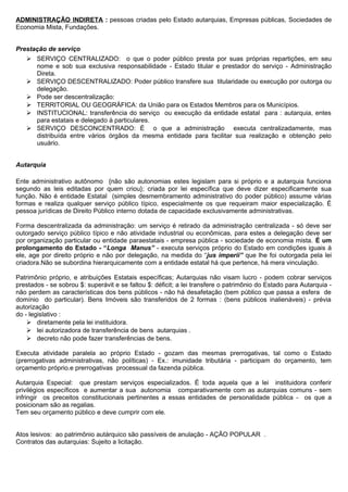 ADMINISTRAÇÃO INDIRETA : pessoas criadas pelo Estado autarquias, Empresas públicas, Sociedades de
Economia Mista, Fundações.


Prestação de serviço
    SERVIÇO CENTRALIZADO: o que o poder público presta por suas próprias repartições, em seu
     nome e sob sua exclusiva responsabilidade - Estado titular e prestador do serviço - Administração
     Direta.
    SERVIÇO DESCENTRALIZADO: Poder público transfere sua titularidade ou execução por outorga ou
     delegação.
    Pode ser descentralização:
    TERRITORIAL OU GEOGRÁFICA: da União para os Estados Membros para os Municípios.
    INSTITUCIONAL: transferência do serviço ou execução da entidade estatal para : autarquia, entes
     para estatais e delegado à particulares.
    SERVIÇO DESCONCENTRADO: É o que a administração executa centralizadamente, mas
     distribuída entre vários órgãos da mesma entidade para facilitar sua realização e obtenção pelo
     usuário.


Autarquia

Ente administrativo autônomo {não são autonomias estes legislam para si próprio e a autarquia funciona
segundo as leis editadas por quem criou}; criada por lei específica que deve dizer especificamente sua
função. Não é entidade Estatal (simples desmembramento administrativo do poder público) assume várias
formas e realiza qualquer serviço público típico, especialmente os que requeiram maior especialização. É
pessoa jurídicas de Direito Público interno dotada de capacidade exclusivamente administrativas.

Forma descentralizada da administração: um serviço é retirado da administração centralizada - só deve ser
outorgado serviço público típico e não atividade industrial ou econômicas, para estes a delegação deve ser
por organização particular ou entidade paraestatais - empresa pública - sociedade de economia mista. É um
prolongamento do Estado - “Longa Manus” - executa serviços próprio do Estado em condições iguais à
ele, age por direito próprio e não por delegação, na medida do “jus imperii” que lhe foi outorgada pela lei
criadora.Não se subordina hierarquicamente com a entidade estatal há que pertence, há mera vinculação.

Patrimônio próprio, e atribuições Estatais específicas; Autarquias não visam lucro - podem cobrar serviços
prestados - se sobrou $: superávit e se faltou $: déficit; a lei transfere o patrimônio do Estado para Autarquia -
não perdem as características dos bens públicos - não há desafetação (bem público que passa a esfera de
domínio do particular). Bens Imóveis são transferidos de 2 formas : (bens públicos inalienáveis) - prévia
autorização
do - legislativo :
     diretamente pela lei instituidora.
     lei autorizadora de transferência de bens autarquias .
     decreto não pode fazer transferências de bens.

Executa atividade paralela ao próprio Estado - gozam das mesmas prerrogativas, tal como o Estado
(prerrogativas administrativas, não políticas) - Ex.: imunidade tributária - participam do orçamento, tem
orçamento próprio.e prerrogativas processual da fazenda pública.

Autarquia Especial: que prestam serviços especializados. É toda aquela que a lei instituidora conferir
privilégios específicos e aumentar a sua autonomia comparativamente com as autarquias comuns - sem
infringir os preceitos constitucionais pertinentes a essas entidades de personalidade pública - os que a
posicionam são as regalias.
Tem seu orçamento público e deve cumprir com ele.


Atos lesivos: ao patrimônio autárquico são passíveis de anulação - AÇÃO POPULAR .
Contratos das autarquias: Sujeito a licitação.
 
