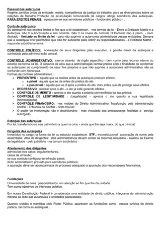 Pessoal das autarquias
Regime Jurídico único da entidade matriz, competência da justiça do trabalho, para as divergências sobre as
relações de trabalho.Proibição de acumulação remunerada de cargos: atinge servidores das autarquias.
PARA EFEITOS PENAIS: equiparam-se aos servidores públicos - funcionário público - .

Controle autárquico
Só admissível nos estritos limites e fins que a lei estabelecer. - nos termos da lei - Entre a Entidade Matriz e a
Autarquia, não h subordinação e sim controle. São 3 os níveis de controle O Controle não é pleno - nem
ilimitado - limitado ao limite da lei - para não suprimir a autonomia administrado dessas entidades. Sempre
que a Autarquia tiver patrimônio que não for suficiente para cobrir as responsabilidades - a Entidade Matriz -
responde subsidiariamente.

CONTROLE POLÍTICO: nomeação de seus dirigentes pelo executivo. a gestão maior da autarquia e
controlada pela administração central.

CONTROLE ADMINISTRATIVO: exerce através de órgão específico - bem como para recurso interno ou
externo na forma da lei. O conjunto de atos que a administração central pratica com a finalidade de conformar
as autarquias ao cumprimento de seus fins próprios e que não suprime a autonomia administrativa não se
confunde com hierarquia.
Formas de controle administrativo :
     PREVENTIVO : aquele que se realiza antes da autarquia produzir efeitos;
           o a priori : aquele que se da antes da pratica do ato
           o a posteriori : aquele que se d após a pratica do ato, mas antes que ele protege seus efeitos.
     REGRESSIVO : realizar após o ato - o ato já está gerando efeitos.
     CONTROLE DE MÉRITO : aprecia o ato quanto a própria conveniência da sua prática;
     CONTROLE DE LEGITIMIDADE : (Legalidade) - aprecia o ato quanto a sua legalidade
       (homologação).
     CONTROLE FINANCEIRO: nos moldes do Direito Administrativo: fiscalização pela administração
       central - Tribunais de Contas - onde houver.
     O poder de intervenção não é discricionário - mas vinculado aos pressupostos finalistas a serviço
       outorgado.

Extinção das autarquias
Por lei, transferindo-se seu patrimônio a quem a criou - ainda que lhe seja maior, do que o inicial.

Dirigente das autarquias
Investidos no cargo na forma da lei ou estatuto estabelecer. STF.: inconstitucional aprovação de nome pela
assembléia. Atos de dirigentes: atos administrativos devem conter os mesmos requisitos - sujeitos ao Exame
de legalidade - pelo judiciário - na comum (ordinário) -

Afastamento dos dirigentes
admissível nos casos regulamentares,
casos de omissão;
se sua conduta configura-se infração penal;
ilícito administrativo previsto para servidores públicos;
a apuração deve ser acompanhada de processo adequado a apuração dos responsáveis financeiros.



Fundações
Universidade de bens personalizados em atenção ao fim que lhe dá unidade.
Tem como objetivos de interesse coletivo.

Em nossa Constituição Federal é considerada uma entidade de direito público, integrante da administração
indireta ao lado das autarquias e entidades paraestatais.

Quando criadas e mantidas pelo Poder Público, aparecem as fundações como pessoa jurídica de direito
público, tal como as autarquias .
 