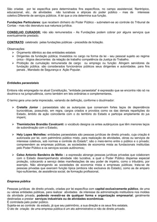 São criadas por lei específica para determinados fins específicos, no campo assistencial, filantrópico,
educacional, etc.. de atividades não lucrativas e atípicas do poder público - mas de interesse
coletivo.Diferente de serviços públicos. A lei que a cria determina sua função.

Fundações Particulares: que recebem dinheiro do Poder Público - submetem-se ao controle do Tribunal de
Contas - mas não desnatura sua natureza jurídica.

CONSELHO CURADOR: não são remunerados - As Fundações podem cobrar por alguns serviços que
eventualmente prestado.

CONTRATO celebrado pelas fundações públicas - precedida de licitação.

Observações:
    Orçamento idêntico ao das entidades estatais
    Dirigentes da fundação pública; Investidos no cargo na forma da lei - seu pessoal sujeito ao regime
      único - litígios decorrentes da relação de trabalho competência da Justiça do Trabalho.
    Proibição de cumulação remunerada de cargo ou emprego ou função: Atingem servidores da
      fundação pública. são considerados funcionários públicos seus dirigentes e autoridades. para fins
      penais , Mandado de Segurança e Ação Popular.



Entidades paraestatais

Embora não empregada na atual Constituição, "entidade paraestatal” é expressão que se encontra não só na
doutrina e na jurisprudência, como também em leis ordinárias e complementares.

O termo gera uma certa imprecisão, variando de definição, conforme o doutrinador:

    Cretella Júnior : paraestatais são as autarquias que conservam fortes laços de dependência
     burocráticas, possuindo, em regra, cargos criados e providos como os das demais repartições do
     Estado, âmbito de ação coincidente com o do território do Estado e participa amplamente do jus
     imperii;

    Themístocles Brandão Cavalcanti: o vocábulo designa os entes autárquicos que têm menores laços
     de subordinação com o Estado;

    Hely Lopes Meirelles: entidades paraestatais são pessoas jurídicas de direito privado, cuja criação é
     autorizada por lei, com patrimônio público misto, para realização de atividades, obras ou serviços de
     interesse coletivos, sob normas e controle do Estado"; são o meio-termo entre o público e o privado;
     compreendem as empresas públicas, as sociedades de economia mista as fundacionais instituídas
     pelo Poder Público e os serviços sociais autônomos;

    Celso Antonio Bandeira de Mello : a expressão abrange pessoas jurídicas privadas que colaboram
     com o Estado desempenhando atividade não lucrativa, a qual o Poder Público dispensa especial
     proteção, colocando a serviço delas manifestações de seu poder de império, como o tributário, por
     exemplo. Não abrangendo as sociedades de economia mista e empresas públicas; trata-se de
     pessoas privadas que exercem função típica (embora não exclusiva do Estado), como as de amparo
     hipo-suficientes, de assistência social, de formação profissional.


Empresa pública

Pessoas jurídicas de direito privado, criadas por lei específica com capital exclusivamente público, de uma
ou várias entidades públicas, para realizar atividades de interesse da administração instituidora nos moldes
da atividade privada, podendo revestir-se de qualquer forma e organização empresarial; geralmente
destinadas a prestar serviços industriais ou de atividades econômicas.
É controlada pelo poder público.
Sujeita-se ao controle do estado, já que seu patrimônio, a sua direção e os seus fins estatais.
O ato de criação de uma empresa pública é um ato administrativo e não de direito privado.
 