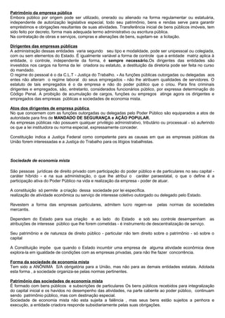 Patrimônio da empresa pública
Embora público por origem pode ser utilizado, onerado ou alienado na forma regulamentar ou estatuária,
independente de autorização legislativa especial, todo seu patrimônio, bens e rendas serve para garantir
empréstimos e obrigações resultantes de suas atividades. Transferência inicial de bens públicos imóveis, tem
sido feito por decreto, forma mais adequada termo administrativo ou escritura pública.
Na contratação de obras e serviços, compras e alienações de bens, sujeitam-se a licitação.

Dirigentes das empresas públicas
A administração dessas entidades varia segundo seu tipo e modalidade, pode ser unipessoal ou colegiada,
com ou sem elementos do Estado. É igualmente variável a forma de controle que a entidade matriz aplica à
entidade, o controle, independente da forma, é sempre necessário.Os dirigentes das entidades são
investidos nos cargos na forma da lei criadora ou estatuto, a destituição da diretoria pode ser feita no curso
do mandado.
O regime do pessoal é o da C.L.T - Justiça do Trabalho. - As funções públicas outorgadas ou delegadas aos
entes não alteram o regime laboral do seus empregados - não lhe atribuem qualidades de servidores. O
estatuto de tais empregados é o da empresa e não do poder público que o criou. Para fins criminais
dirigentes e empregados, são, entretanto, considerados funcionários público, por expressa determinação do
Código Penal. A proibição de acumulação de cargos, funções ou empregos atinge agora os dirigentes e
empregados das empresas públicas e sociedades de economia mista.

Atos dos dirigentes de empresa pública
No que concernem com as funções outorgadas ou delegadas pelo Poder Público são equiparados a atos de
autoridade para fins de MANDADO DE SEGURANÇA e AÇÃO POPULAR.
As empresas públicas não possuem qualquer privilégio administrativo, tributário ou processual - só auferindo
os que a lei instituidora ou norma especial, expressamente conceder.

Constituição indica a Justiça Federal como competente para as causas em que as empresas públicas da
União forem interessadas e a Justiça do Trabalho para os litígios trabalhistas.



Sociedade de economia mista

São pessoas jurídicas de direito privado com participação do poder público e de particulares no seu capital -
caráter híbrido - e na sua administração, o que lhe atribui o caráter paraestatal, o que o define é a
participação ativa do Poder Público na vida e realização da empresa - poder de atuar.

A constituição só permite a criação dessa sociedade por lei específica.
realização de atividade econômica ou serviço de interesse coletivo outorgado ou delegado pelo Estado.

Revestem a forma das empresas particulares, admitem lucro regem-se             pelas normas da sociedades
mercantis.

Dependem do Estado para sua criação e ao lado do Estado e sob seu controle desempenham                     as
atribuições de interesse público que lhe forem cometidas - é instrumento de descentralização de serviço.

Seu patrimônio e de natureza de direito público - particular não tem direito sobre o patrimônio - só sobre o
capital

A Constituição impõe que quando o Estado incumbir uma empresa de alguma atividade econômica deve
explora-la em igualdade de condições com as empresas privadas, para não lhe fazer concorrência.

Forma da sociedade de economia mista
Tem sido a ANÔNIMA S/A obrigatória para a União, mas não para as demais entidades estatais. Adotada
esta forma , a sociedade organiza-se pelas normas pertinentes.

Patrimônio das sociedades de economia mista
É formado com bens públicos e subscrições de particulares Os bens públicos recebidos para integralização
do capital inicial e os havidos no desempenho das atividades, na parte cabente ao poder público, continuam
sendo patrimônio público, mas com destinação especial.
Sociedade de economia mista não esta sujeita a falência , mas seus bens estão sujeitos a penhora e
execução, a entidade criadora responde subsidiariamente pelas suas obrigações.
 