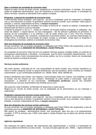 Atos e contratos da sociedade de economia mista
Regem-se pelas normas de direito privado, igualando-se a empresas particulares. A entidade fica sempre
sujeita as exigências administrativas que a lei instituidora ou norma especial lhe impuser. A contratação de
obras e serviços, compras ou alienações ficam sujeitas a licitação.

Dirigentes e pessoal da sociedade de economia mista
A administração dessas entidades varia segundo seu tipo e modalidade, pode ser unipessoal ou colegiada,
com ou sem elementos do Estado. É igualmente variável a forma de controle que a entidade matriz aplica à
entidade, o controle, independente da forma, é sempre necessário.
Os dirigentes das entidades são investidos nos cargos na forma da lei criadora ou estatuto, a destituição da
diretoria pode ser feita no curso do mandado.
O regime do pessoal é o da C.L.T - Justiça do Trabalho. As funções públicas outorgadas ou delegadas aos
entes não alteram o regime laboral do seus empregados - não lhe atribuem qualidades de servidores. O
estatuto de tais empregados é o da empresa e não do poder público que o criou. Para fins criminais,
dirigentes e empregados, são, entretanto, considerados funcionários público, por expressa determinação do
Código Penal. A proibição de acumulação de cargos, funções ou empregos atinge agora os dirigentes e
empregados das empresas públicas e sociedades de economia mista.

Atos dos dirigentes de sociedade de economia mista
No que concernem com as funções outorgadas ou delegadas pelo Poder Público são equiparados a atos de
autoridade para fins de MANDADO DE SEGURANÇA e AÇÃO POPULAR.

As sociedades de economia mista não tem por qualquer natureza qualquer privilégio estatal, só auferindo as
prerrogativas administrativas e tributárias e processuais que lhe forem concedidas especificamente na lei
criadora. Se, porém, forem concessionárias de serviço público, por lei ou contrato, devem ser consideradas
isentas do imposto municipal de serviços.


Serviços sociais autônomos

São todas aquelas instituídas por lei, com personalidade de direito privado, para ministrar assistência ou
ensino a certas categorias sociais ou grupos profissionais, sem fins lucrativos, sendo mantidos por dotações
orçamentárias ou por contribuições parafiscais. Ex.: SENAI, SESC, SESI, SENAR etc..

Embora oficializadas pelo Estado, não integram a administração direta nem indireta, mas trabalham ao lado
do Estado, sob seu amparo por isso, recebem, oficialização do poder público e autorização legal para
arrecadarem e utilizarem na sua manutenção contribuições parafiscais, quando não subsistem
diretamente por recursos orçamentários das entidade que as criou.

São passíveis, estas entidades, de Mandado de Segurança ou ação popular
Regem-se por normas de direito privado, com as adaptações da lei administrativa de sua instituição e
organização.

Dirigentes e pessoal dos serviços sociais autônomos
A administração dessas entidades varia segundo seu tipo e modalidade, pode ser unipessoal ou colegiada,
com ou sem elementos do Estado. É igualmente variável a forma de controle que a entidade matriz aplica à
entidade, o controle, independente da forma, é sempre necessário.

Atos dos dirigentes dos serviços sociais autônomos
No que concernem com as funções outorgadas ou delegadas pelo Poder Público são equiparados a atos de
autoridade para fins de MANDADO DE SEGURANÇA e AÇÃO POPULAR.
Não gozam de privilégios administrativos fiscais, nem processuais, além dos que a lei expressamente
conceder. O STF já sumulou que o SESI, está sujeito à Justiça Estadual que se aplica aos demais serviços
congêneres.


Agências reguladoras

São autarquias de regime especial, são responsáveis pela regulamentação, o controle e a fiscalização de
serviços públicos transferidos ao setor privado. As duas principais agências são: ANEEL – Agência Nacional
 