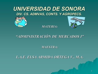 1
UNIVERSIDAD DE SONORA
DIV. CS. ADMVAS, CONTS. Y AGROPECS.
MATERIA:
“ADMINISTRACIÓN DE MERCADOS I”
MAESTRA:
L.A.E. ELSA ARMIDA ORTEGA V., M.A.
 