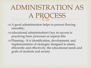 
 A good administration helps in process flowing
smoothly,
 educational administration's key to success is
practicing basic processes or aspects like
 Planning - It is identification, development, and
implementation of strategies designed to attain,
efficiently and effectively, the educational needs and
goals of students and society
ADMINISTRATION AS
A PROCESS
 