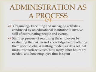 
 Organizing- Executing and managing activities
conducted by an educational institution It involve
skill of coordinating people and events.
 Staffing- process of recruiting the employees by
evaluating their skills and knowledge before offering
them specific jobs. A staffing model is a data set that
measures work activities, how many labor hours are
needed, and how employee time is spent
ADMINISTRATION AS
A PROCESS
 