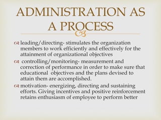 
 leading/directing- stimulates the organization
members to work efficiently and effectively for the
attainment of organizational objectives
 controlling/monitoring- measurement and
correction of performance in order to make sure that
educational objectives and the plans devised to
attain them are accomplished.
 motivation- energizing, directing and sustaining
efforts. Giving incentives and positive reinforcement
retains enthusiasm of employee to perform better
ADMINISTRATION AS
A PROCESS
 