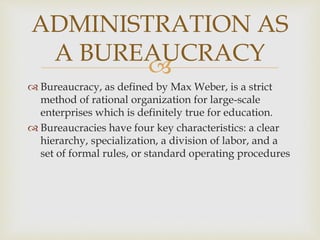 
 Bureaucracy, as defined by Max Weber, is a strict
method of rational organization for large-scale
enterprises which is definitely true for education.
 Bureaucracies have four key characteristics: a clear
hierarchy, specialization, a division of labor, and a
set of formal rules, or standard operating procedures
ADMINISTRATION AS
A BUREAUCRACY
 