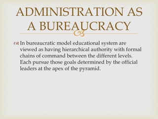 
 In bureaucratic model educational system are
viewed as having hierarchical authority with formal
chains of command between the different levels.
Each pursue those goals determined by the official
leaders at the apex of the pyramid.
ADMINISTRATION AS
A BUREAUCRACY
 