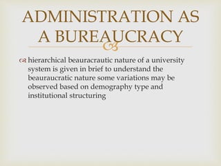 
 hierarchical beauracrautic nature of a university
system is given in brief to understand the
beauraucratic nature some variations may be
observed based on demography type and
institutional structuring
ADMINISTRATION AS
A BUREAUCRACY
 