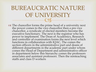 
 The chancellor forms the prime head of a university next
the power comes to the vice chancellor then a pro vice
chancellor, a syndicate of elected members become the
executive functionary. The next is the registrar who has
power to implement. The Dean of Academics, Research
and controller of examination forms the next level which
functions in collaboration with IQAC, The comes the
section officers in the administrative part and deans of
different departments in the academic part under whom
comes the Head of Department and administrative officer
in department below this hierarchy comes the professors
associates and assistant professors. Then the nonteaching
staffs and class D workers
BUREAUCRATIC NATURE
OF UNIVERSITY
 