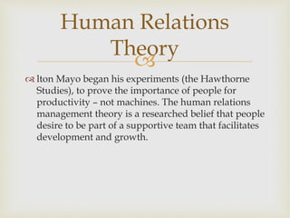 
 lton Mayo began his experiments (the Hawthorne
Studies), to prove the importance of people for
productivity – not machines. The human relations
management theory is a researched belief that people
desire to be part of a supportive team that facilitates
development and growth.
Human Relations
Theory
 