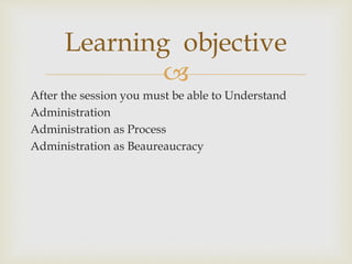 
After the session you must be able to Understand
Administration
Administration as Process
Administration as Beaureaucracy
Learning objective
 