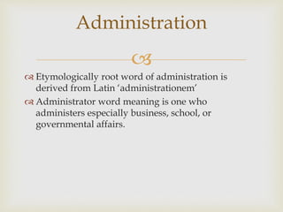 
 Etymologically root word of administration is
derived from Latin ‘administrationem’
 Administrator word meaning is one who
administers especially business, school, or
governmental affairs.
Administration
 