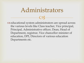 
 educational system administrators are spread across
the various levels like Class teacher, Vice principal,
Principal, Administrative officer, Dean, Head of
Department, registrar, Vice chancellor minister of
education, DPI, Directors of various education
Departments etc.
Administrators
 