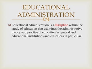 
 Educational administration is a discipline within the
study of education that examines the administrative
theory and practice of education in general and
educational institutions and educators in particular
EDUCATIONAL
ADMINISTRATION
 