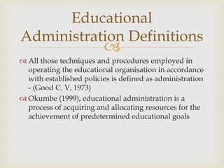 
 All those techniques and procedures employed in
operating the educational organisation in accordance
with established policies is defined as administration
- (Good C. V, 1973)
 Okumbe (1999), educational administration is a
process of acquiring and allocating resources for the
achievement of predetermined educational goals
Educational
Administration Definitions
 