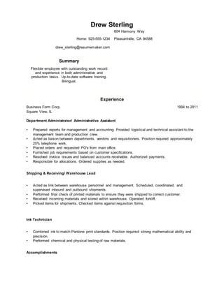 Drew Sterling
604 Harmony Way
Home: 925-555-1234 Pleasantville, CA 94588
drew_sterling@resumemaker.com
Summary
Flexible employee with outstanding work record
and experience in both administrative and
production tasks. Up-to-date software training.
Bilingual.
Experience
Business Form Corp. 1994 to 2011
Square View, IL
Department Administrator/ Administrative Assistant
• Prepared reports for management and accounting. Provided logistical and technical assistant to the
management team and production crew.
• Acted as liaison between departments, vendors and requisitioners. Position required approximately
25% telephone work.
• Placed orders and requested PO's from main office.
• Furnished job requirements based on customer specifications.
• Resolved invoice issues and balanced accounts receivable. Authorized payments.
• Responsible for allocations. Ordered supplies as needed.
Shipping & Receiving/ Warehouse Lead
• Acted as link between warehouse personnel and management. Scheduled, coordinated, and
supervised inbound and outbound shipments.
• Performed final check of printed materials to ensure they were shipped to correct customer.
• Received incoming materials and stored within warehouse. Operated forklift.
• Picked items for shipments. Checked items against requisition forms.
Ink Technician
• Combined ink to match Pantone print standards. Position required strong mathematical ability and
precision.
• Performed chemical and physical testing of raw materials.
Accomplishments
 