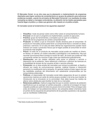 21
El Mercadeo Social, no es otra cosa que la planeación e implementación de programas
diseñados para lograr cambios de comportamiento en grupos de población para solucionar
problemas sociales, usando los principios de Mercadeo Comercial. Los resultados de estas
campañas se deben a mensajes contundentes, la utilización de los medios apropiados para
hacerla llegar al público y a ideas que generan alto impacto en el público amplio.
El mercadeo social se fundamenta en los siguientes aspectos8
:
o Filosófico: modo de pensar sobre cómo influir sobre el comportamiento humano.
o Procesal: en el cual un programa es implementado y puesto en ejecución.
o Práctico: grupo de herramientas y conceptos que se usan en el diseño y
desarrollo de los programas de cambio comportamental.
o Producto: se refiere a que la innovación resulte atractiva para el consumidor. El
producto en mercadeo social puede tener un componente físico o consistir en ideas,
prácticas o servicios. En el caso de estas últimas las organizaciones pueden hacer
enlaces con cosas o productos físicos que le hagan posible al consumidor el volver
el producto más tangible.
o Precio: el costo de un producto de mercadeo social puede ser medido en dinero,
en tiempo, en valores, en costos culturales o psicológicos o en obstáculos. Hay que
recordar que el precio lleva consigo la noción de valor, de modo que puede ser más
conveniente vender los insumos a bajo costo que distribuirlos gratuitamente.
o Distribución: son los medios utilizados para poner el producto o servicio a
disposición de la población. Hace referencia a disminuir o eliminar las barreras en
la posibilidad de acceso de los usuarios al bien o servicio ofrecido.
o Promoción: es un área amplia del mercadeo que incluye la publicidad, el diseño y
difusión por medio de comunicaciones masivas, material impreso e interacción
personal y la modificación de la campaña. En general implica el estar seguro de que
las realidades positivas del ofrecimiento son cabalmente comprendidas por los
consumidores potenciales.
o Políticas: el responsable del mercadeo social debe asegurarse de que no existen
oposiciones masivas por parte de ciertos grupos sociales o de la ley que impidan la
introducción de la innovación en la comunidad. Este debe buscar los medios de
allanar estos obstáculos para facilitar la meta de su mercadeo.
o Relaciones públicas: implica la seguridad de que no existen sectores de población
significativos que se opongan al cambio propuesto, y además el conseguir el mayor
respaldo posible por parte de todos los grupos de la comunidad. Para conseguir esto
antes de trabajar con las poblaciones-blanco, las campañas deben orientarse hacia
el cambio de los esquemas de pensamiento de los grandes opositores o de aquellos
que se manifiestan indiferentes.
8
http://www.onusida.org.co/infomercadeo.htm
 