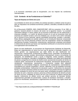 34
a la economía colombiana para la recuperación, una vez mejoren las condiciones
internacionales.
3.2.6 Contexto de las Fundaciones en Colombia15
Tipos de Empresa sin Ánimo de Lucro
Las entidades sin ánimo de lucro (ESAL) de carácter asociativo y solidario varían de país a
país, en respuesta a los contextos económicos, políticos, culturales y sociales de cada uno
de ellos.
En el Documento CONPES- 2823- DANCOOP-DNP: UDS de noviembre 15 de 1995, el
gobierno nacional planteó el universo del sector de la siguiente manera: “La sociedad
colombiana alberga un sector público de la economía conformado por las instituciones y
empresas estatales, y un sector de derecho privado en el cual se encuentran tanto las
empresas de carácter lucrativo como las entidades que, sin tener como centro motivador
de su accionar el lucro particular, ejercen actividades económicas, sociales y culturales”.
Estas últimas catalogadas de carácter solidario por la Constitución Nacional, comprenden
una gama muy rica de personas jurídicas como las cooperativas, fondos de empleados,
asociaciones mutuales, fundaciones, corporaciones, asociaciones, empresas comunitarias
e instituciones de servicio que hacen una importante contribución a la economía nacional y
a la organización de la sociedad civil.
Dentro de esta clasificación, se encuentran las Organizaciones Solidarias de Desarrollo.
Estas son organizaciones sin ánimo de lucro que le apuntan al bienestar colectivo y al
interés general. Las organizaciones que están dentro de esta clasificación son:
asociaciones, corporaciones, fundaciones de utilidad común: (gremiales, de beneficencia,
profesionales, juveniles, sociales, democráticas y participativas, cívicas y comunitarias, de
egresados, de rehabilitación social y ayuda a indigentes, clubes sociales); entidades
científicas, tecnológicas, culturales e investigativas; entidades cuyo objeto sea el desarrollo
de planes y programas de vivienda de interés social; asociaciones de padres de familia de
cualquier grado; asociaciones de instituciones educativas; asociaciones agropecuarias y
campesinas; corporaciones, asociaciones y fundaciones creadas para adelantar
actividades en comunidades indígenas; asociaciones de copropietarios, coarrendatarios,
arrendatarios de vivienda compartida y vecinos, diferentes a las de propiedad horizontal;
entidades ambientalistas; instituciones de educación superior; instituciones de educación
formal y no formal; personas jurídicas sin ánimo de lucro que prestan servicios de vigilancia
privada; entidades sin ánimo de lucro del sector salud; sociedades de gestión colectiva de
derechos de autor y derechos conexos; personas jurídicas extranjeras de derecho privado
sin ánimo de lucro; entidades sin ánimo de lucro que conforman el sistema nacional del
deporte; instituciones de utilidad común que prestan servicios de bienestar familiar;
organizaciones gremiales de pensionados; cuerpos de bomberos voluntarios u oficiales;
grupos de voluntariado; asociaciones u organizaciones de familias cuyo objeto social sea
15
http://tegra.lasalle.edu.co/dspace/bitstream/10185/904/1/17022348.pdf
 