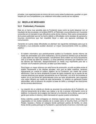 68
privadas. Las organizaciones sin ánimo de lucro como estas fundaciones, guardan un gran
respeto por sus competidores y se colaboran entre ellas cuando así se requiere.
5.2 MEZCLA DE MERCADEO
5.2.1 Publicidad y Promoción
Este es un tema muy sensible para la Fundación pues como se pudo observar con el
resultado de las encuestas y el análisis DOFA, el Patronato y sus productos son muy poco
conocidos en el mercado lo que dificulta la venta de los mismos. Esto como consecuencia
de la poca publicidad que se ha hecho debido a dificultades como escasez de personal y
recursos económicos que han impedido llevar a cabo una agresiva estrategia de
comunicación.
Teniendo en cuenta estas dificultades se plantean las siguientes estrategias para que la
Fundación y sus productos puedan alcanzar un mayor reconocimiento entre su público
objetivo:
o El boletín informativo que periódicamente publica la Fundación, donde informa de
todas las actividades que viene realizando y de los próximos eventos que se llevarán
a cabo debe ser mejor aprovechado. Actualmente dicho boletín se envía físicamente
sólo a la base de datos de clientes y a otras personas cercanas que colaboran con
las labores del Patronato, desaprovechando un medio muy importante para dar a
conocer a la Fundación como tal y la labor que ésta realiza.
Para lograr un mayor alcance con esta forma de promoción, no sólo se debe enviar el
boletín físicamente a los clientes actuales, sino que se debe masificar, teniendo
lógicamente en cuenta el público objetivo de la Fundación, por medio del correo
electrónico. Esto se haría ampliando la base de datos existente con la ayuda de las
mismas personas que ayudan actualmente con el Patronato, con el fin de enviarles el
boletín ya no de forma tan personalizada como se hace actualmente, pero logrando
una mayor difusión por medio de esta herramienta. Lo anterior no generaría costos
adicionales, sólo el esfuerzo de ampliar la base de datos y conseguir las direcciones
de los correos electrónicos.
o La creación de un volante en donde se anuncien los productos de la Fundación, se
informe brevemente de la labor que realiza y se de a conocer información como el
teléfono, la dirección de la página de Internet y la dirección de la oficina, para que la
gente que reciba el volante y esté interesada en ayudar pueda contactarse.
Estos volantes pueden entregarse en diversos lugares tales como: ferias y toldos
organizados en los clubes sociales de la ciudad como el Country Club y el Club El
Rodeo, bazares y fiestas en colegios donde participen padres de familia, en otras
ferias donde pueda participar la Fundación o aprovechando el servicio a domicilio que
 