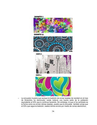 74
o La encuesta muestra que aunque la tradición de enviar tarjetas de navidad en el mes
de Diciembre ha disminuido, existe todavía una buena parte de la población
equivalente al 53% que lo continua haciendo. Sin embargo, lo que sí ha cambiado es
la forma como se envían dichas tarjetas, puesto que la encuesta también arroja que
el 53% que sigue la tradición, realiza dichos envíos por medio de correo electrónico.
 