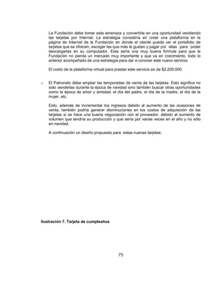 75
La Fundación debe tomar esta amenaza y convertirla en una oportunidad vendiendo
las tarjetas por Internet. La estrategia consistiría en crear una plataforma en la
página de Internet de la Fundación en donde el cliente pueda ver el portafolio de
tarjetas que se ofrecen, escoger las que más le gustan y pagar por ellas para poder
descargarlas en su computador. Esta sería una muy buena fórmula para que la
Fundación no pierda un mercado muy importante y que va en crecimiento, todo lo
anterior acompañado de una estrategia para dar a conocer este nuevo servicio.
El costo de la plataforma virtual para prestar este servicio es de $2.200.000.
o El Patronato debe ampliar las temporadas de venta de las tarjetas. Esto significa no
sólo venderlas durante la época de navidad sino también buscar otras oportunidades
como la época de amor y amistad, el día del padre, el día de la madre, el día de la
mujer, etc.
Esto, además de incrementar los ingresos debido al aumento de las ocasiones de
venta, también podría generar disminuciones en los costos de adquisición de las
tarjetas si se hace una buena negociación con el proveedor, debido al aumento de
volumen que tendría su producción y que sería por varias veces en el año y no sólo
en navidad.
A continuación un diseño propuesto para estas nuevas tarjetas:
Ilustración 7. Tarjeta de cumpleaños
 