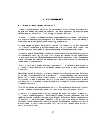16
1. PRELIMINARES
1.1 PLANTEAMIENTO DEL PROBLEMA
Cuando un individuo decide incursionar en el mercado de valores, existe el riesgo potencial
de que tome malas decisiones de inversión. Las malas decisiones de inversión están
determinadas en que, cuando y cómo se negocia en dicho mercado.
De acuerdo a lo anterior, la necesidad identificada para este trabajo son los conocimientos
que los individuos interesados en negociar en el mercado de valores deben adquirir con el
fin de tomar decisiones adecuadas de inversión y especulación.
En este trabajo de grado se pretende realizar una recolección de los principales
conocimientos, habilidades y actitudes necesarias, que un individuo debe poseer, para
obtener éxito en la inversión en el mercado de valores, especialmente en acciones.
La principal idea es dotar al lector con el conocimiento necesario para tomar una decisión
de inversión adecuada, luego de haber puesto en aplicación lo descrito aquí en el trabajo.
De este modo, evitar que las personas interesadas acudan al mercado sin un conocimiento
previo, que puede ser valioso si les ayuda a evitar decisiones erróneas de inversión, las
cuales tienen costos muy altos.
Cuando se habla de decisiones adecuadas de inversión, no se refiere solo a la decisión de
la compra, se refiere al conjunto de decisiones que se toman antes, durante y después de
la inversión.
Existen tres aéreas de estudios, o necesidades particulares, que se pretenden desarrollar
en el trabajo: análisis fundamental, análisis técnico y análisis personal. Estas son las tres
aéreas de conocimiento que un individuo debe conocer y desarrollar adecuadamente entes
de tomar una decisión acertada de inversión. No son aéreas excluyentes cuando se toma
una decisión y por lo tanto es muy importante que el individuo las domine y las desarrolle
complementariamente.
El trabajo se basa en resolver la siguiente pregunta: ¿Que análisis se deben realizar antes,
durante y después de tomar una decisión de negociación en el mercado de valores?
Al resolver la pregunta anterior, lo que pretende el trabajo es proveer al lector con
conocimiento suficiente para reducir y limitar las decisiones erróneas de inversión, y de este
modo incrementar las decisiones adecuadas. Cuando se habla de decisiones adecuadas
de inversión, no se refiere solo a la decisión de la compra, se refiere al conjunto de
decisiones que se toman antes, durante y después de la inversión, decisiones como qué
activo comprar, en qué momento comprar, cómo comprar, qué cantidad comprar, cuándo
vender, cómo vender, etc.
 