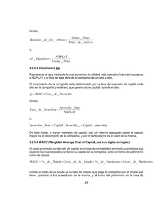 39
Donde,
ActivosdeTotal
NetasVentas
ActivoslosdeRotación
__
_
___ 
Y,
NetasVentas
NOPLAT
OperativoM
_
_. 
3.2.5.3 Crecimiento (g)
Representa la tasa mediante la cual aumentan la utilidad neta operativa fuera de impuestos
o NOPLAT y el flujo de caja libre de la compañía de un año a otro.
El crecimiento de la compañía está determinado por la tasa de inversión de capital cada
año en la compañía y el dinero que genera dicho capital durante el año:
InversióndeTasaROICg __
Donde
NOPLAT
NetaInversión
InversióndeTasa
_
__ 
y,
tt InvertidoCapitalInvertidoCapitalNetaInversión ___ 1
 
De este modo, a mayor inversión de capital, con un retorno adecuado sobre el capital,
mayor es el crecimiento de la compañía, y por lo tanto mayor es el valor de la misma.
3.2.5.4 WACC (Weighted Average Cost of Capital, por sus siglas en ingles)
El costo promedio ponderado de capital es la tasa de rentabilidad promedio ponderada que
esperan los inversionistas por tener su capital en la compañía, tanto en forma de patrimonio
como de deuda.
PatrimoniodeCostoPatrimoniodeDeudaladeCostoDeudadeWACC ____%_____% 
Donde el costo de la deuda es la tasa de interés que paga la compañía por el dinero que
tiene prestado a los acreedores de la misma, y el costo del patrimonio es la tasa de
 