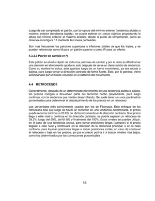 56
Luego de ser completado el patrón, con la ruptura del mínimo anterior (tendencia alcista) o
máximo anterior (tendencia bajista), se puede estimar un precio objetivo proyectando la
altura del mínimo anterior al máximo anterior, desde el punto de rompimiento, como se
observa en la figura 18 mediante las líneas punteadas.
Son más frecuentes los patrones superiores o inferiores dobles de que los triples, y se
pueden referenciar como M para un patrón superior y como W para un inferior.
4.3.2.3 Patrón de cambio en V
Este patrón es el más rápido de todos los patrones de cambio y por lo tanto es difícil tomar
una decisión en el momento oportuno, solo después de verse un claro cambio de tendencia.
Como su nombre lo indica, este aparece luego de un fuerte movimiento, ya sea alcista o
bajista, para luego tomar la dirección contraria de forma fuerte. Este, por lo general, viene
acompañado por un fuerte volumen en el extremo del movimiento.
4.4 RETROCESOS
Generalmente, después de un determinado movimiento en una tendencia alcista o bajista,
los precios corrigen o devuelven parte del recorrido hecho previamente, para luego
continuar con la tendencia que venían desarrollando. Se suele tener un unos parámetros
porcentuales para determinar el desplazamiento de los precios en un retroceso.
Los porcentajes más comúnmente usados son los de Fibonacci. Este enfoque de los
retrocesos dice que luego de hacer un recorrido en una tendencia determinada, el precio
puede recorrer mínimo un 23.6% de dicho movimiento en la dirección contraria. Si el precio
llega a este nivel y continua en la dirección contraria, se podría esperar un retroceso de
38.2%, luego del 50%, del 61.8% y finalmente del 100%. Estos niveles se pueden utilizar,
en el caso de una tendencia alcista, para tomar posiciones largas (comprar) si el precio
llegase a esta nivel y continuara en la dirección de la tendencia principal, o en la caso
contrario, para liquidar posiciones largas o tomar posiciones cortas, en caso de continuar
el retroceso o baja en los precios, ya que el precio podría ir a buscar niveles más bajos,
como los determinados por las correcciones porcentuales
 
