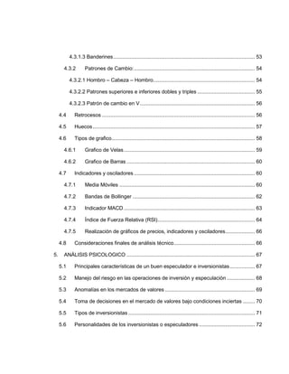 4.3.1.3 Banderines................................................................................................ 53
4.3.2 Patrones de Cambio:.................................................................................. 54
4.3.2.1 Hombro – Cabeza – Hombro..................................................................... 54
4.3.2.2 Patrones superiores e inferiores dobles y triples ....................................... 55
4.3.2.3 Patrón de cambio en V.............................................................................. 56
4.4 Retrocesos ........................................................................................................ 56
4.5 Huecos.............................................................................................................. 57
4.6 Tipos de grafico................................................................................................. 58
4.6.1 Grafico de Velas......................................................................................... 59
4.6.2 Grafico de Barras ....................................................................................... 60
4.7 Indicadores y osciladores .................................................................................. 60
4.7.1 Media Móviles ............................................................................................ 60
4.7.2 Bandas de Bollinger ................................................................................... 62
4.7.3 Indicador MACD ......................................................................................... 63
4.7.4 Índice de Fuerza Relativa (RSI).................................................................. 64
4.7.5 Realización de gráficos de precios, indicadores y osciladores.................... 66
4.8 Consideraciones finales de análisis técnico....................................................... 66
5. ANÁLISIS PSICOLOGICO ....................................................................................... 67
5.1 Principales características de un buen especulador e inversionistas................. 67
5.2 Manejo del riesgo en las operaciones de inversión y especulación ................... 68
5.3 Anomalías en los mercados de valores ............................................................. 69
5.4 Toma de decisiones en el mercado de valores bajo condiciones inciertas ........ 70
5.5 Tipos de inversionistas ...................................................................................... 71
5.6 Personalidades de los inversionistas o especuladores...................................... 72
 