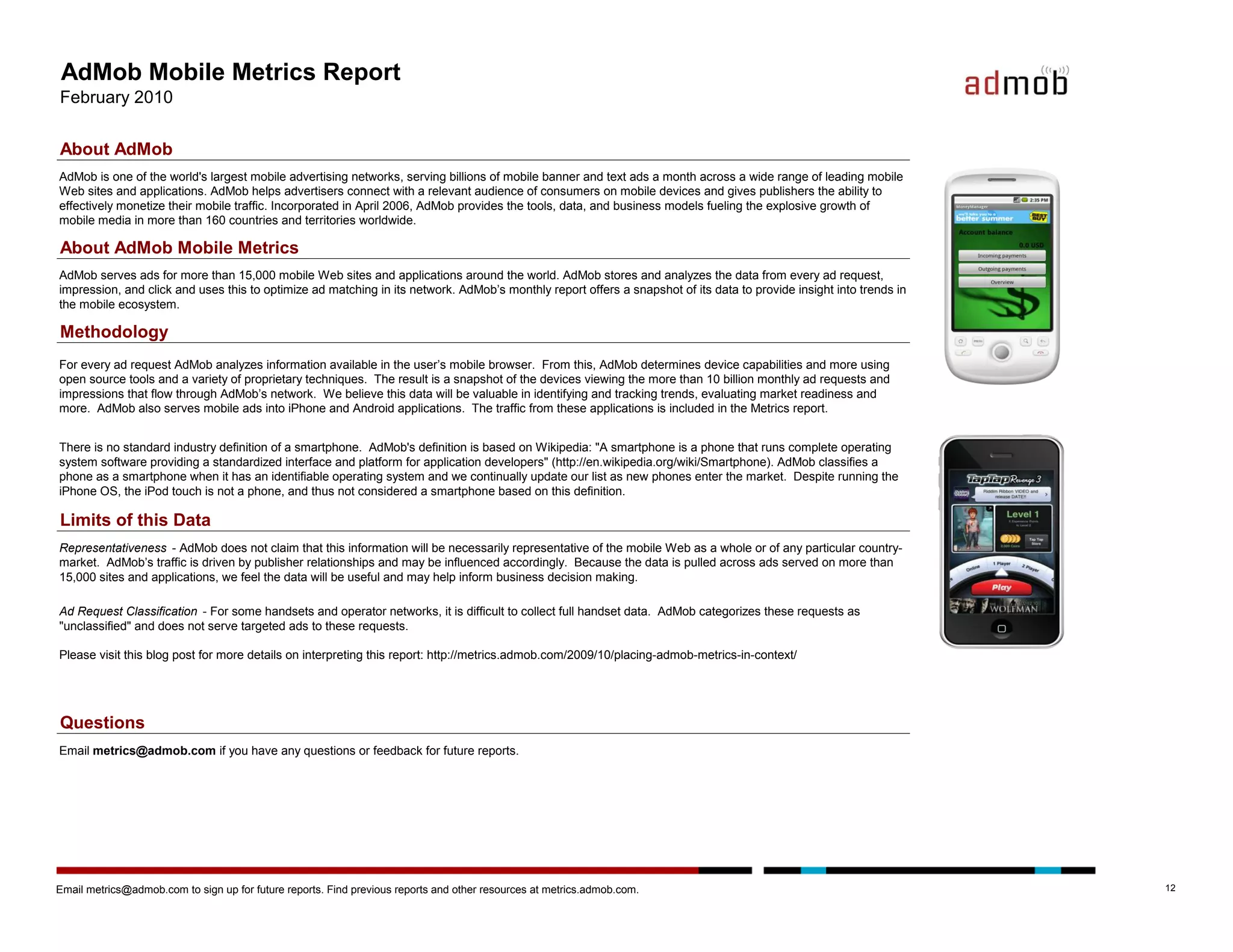 AdMob Mobile Metrics Report
February 2010

About AdMob
AdMob is one of the world's largest mobile advertising networks, serving billions of mobile banner and text ads a month across a wide range of leading mobile
Web sites and applications. AdMob helps advertisers connect with a relevant audience of consumers on mobile devices and gives publishers the ability to
effectively monetize their mobile traffic. Incorporated in April 2006, AdMob provides the tools, data, and business models fueling the explosive growth of
mobile media in more than 160 countries and territories worldwide.

About AdMob Mobile Metrics
AdMob serves ads for more than 15,000 mobile Web sites and applications around the world. AdMob stores and analyzes the data from every ad request,
impression, and click and uses this to optimize ad matching in its network. AdMob’s monthly report offers a snapshot of its data to provide insight into trends in
the mobile ecosystem.

Methodology
For every ad request AdMob analyzes information available in the user’s mobile browser. From this, AdMob determines device capabilities and more using
open source tools and a variety of proprietary techniques. The result is a snapshot of the devices viewing the more than 10 billion monthly ad requests and
impressions that flow through AdMob’s network. We believe this data will be valuable in identifying and tracking trends, evaluating market readiness and
more. AdMob also serves mobile ads into iPhone and Android applications. The traffic from these applications is included in the Metrics report.


There is no standard industry definition of a smartphone. AdMob's definition is based on Wikipedia: "A smartphone is a phone that runs complete operating
system software providing a standardized interface and platform for application developers" (http://en.wikipedia.org/wiki/Smartphone). AdMob classifies a
phone as a smartphone when it has an identifiable operating system and we continually update our list as new phones enter the market. Despite running the
iPhone OS, the iPod touch is not a phone, and thus not considered a smartphone based on this definition.

Limits of this Data
Representativeness - AdMob does not claim that this information will be necessarily representative of the mobile Web as a whole or of any particular country-
market. AdMob’s traffic is driven by publisher relationships and may be influenced accordingly. Because the data is pulled across ads served on more than
15,000 sites and applications, we feel the data will be useful and may help inform business decision making.

Ad Request Classification - For some handsets and operator networks, it is difficult to collect full handset data. AdMob categorizes these requests as
"unclassified" and does not serve targeted ads to these requests.

Please visit this blog post for more details on interpreting this report: http://metrics.admob.com/2009/10/placing-admob-metrics-in-context/




Questions
Email metrics@admob.com if you have any questions or feedback for future reports.




Email metrics@admob.com to sign up for future reports. Find previous reports and other resources at metrics.admob.com.                                               12
 