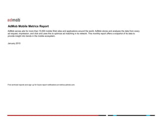 AdMob Mobile Metrics Report
AdMob serves ads for more than 15,000 mobile Web sites and applications around the world. AdMob stores and analyzes the data from every
ad request, impression, and click and uses this to optimize ad matching in its network. This monthly report offers a snapshot of its data to
provide insight into trends in the mobile ecosystem.


January 2010




Find archived reports and sign up for future report notifications at metrics.admob.com.
 