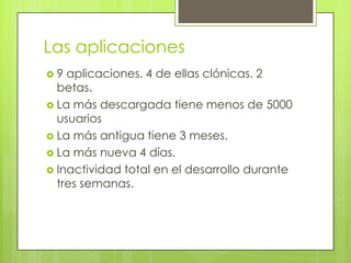 Las aplicaciones9 aplicaciones. 4 de ellas clónicas. 2 betas.La más descargada tiene menos de 5000 usuariosLa más antigua tiene 3 meses. La más nueva 4 días.Inactividad total en el desarrollo durante tres semanas.